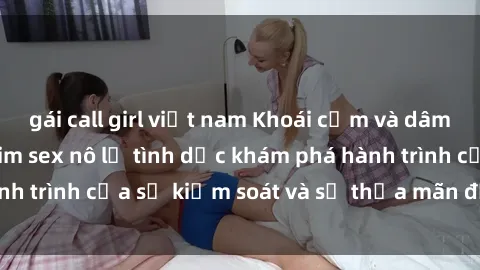 gái call girl việt nam Khoái cảm và dâm dục: Thế giới phim sex nô lệ tình dục khám phá hành trình của sự kiểm soát và sự thỏa mãn đầy gợi cảm.