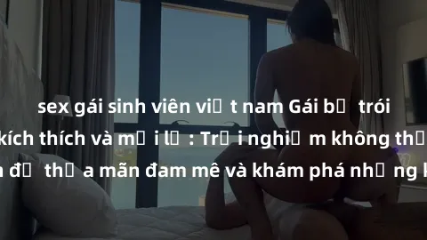 sex gái sinh viên việt nam Gái bị trói tay làm tình đầy kích thích và mới lạ: Trải nghiệm không thể quên để thỏa mãn đam mê và khám phá những khoảnh khắc đầy hứng khởi.