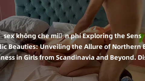 sex không che miễn phí Exploring the Sensual Charms of Nordic Beauties: Unveiling the Allure of Northern European Sexiness in Girls from Scandinavia and Beyond. Discover the Seductive Secrets of North