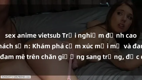 sex anime vietsub Trải nghiệm đỉnh cao tình yêu tại sex khách sạn: Khám phá cảm xúc mới mẻ và đam mê trên chăn giường sang trọng, độc đáo, không giới hạn.