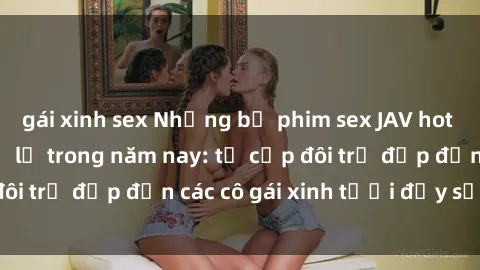 gái xinh sex Những bộ phim sex JAV hot nhất không thể bỏ lỡ trong năm nay: từ cặp đôi trẻ đẹp đến các cô gái xinh tươi đầy sức hút.