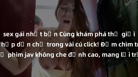 sex gái nhật bản Cùng khám phá thế giới jav không che siêu hấp dẫn chỉ trong vài cú click! Đắm chìm trong những bộ phim jav không che đỉnh cao, mang lại trải nghiệm thú vị và đầy kích thích.