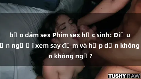 bạo dâm sex Phim sex học sinh: Điều gì khiến người xem say đắm và hấp dẫn không ngờ?
