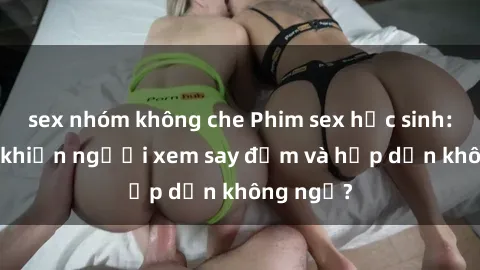 sex nhóm không che Phim sex học sinh: Điều gì khiến người xem say đắm và hấp dẫn không ngờ?