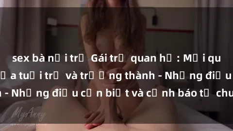 sex bà nội trợ Gái trẻ quan hệ: Mối quan hệ khác biệt giữa tuổi trẻ và trưởng thành - Những điều cần biết và cảnh báo từ chuyên gia