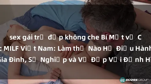 sex gái trẻ đẹp không che Bí Mật về Cuộc Sống Của Các MILF Việt Nam: Làm thế Nào Họ Điều Hành Gia Đình, Sự Nghiệp và Vẻ Đẹp Với Định Hình Văn Hóa Đương Đại