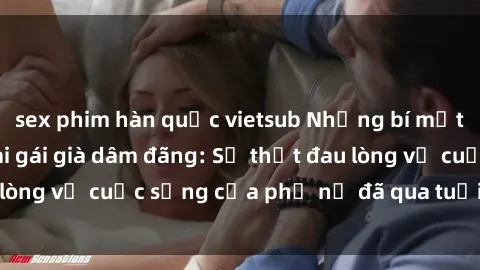sex phim hàn quốc vietsub Những bí mật đằng sau vẻ ngoài gái già dâm đãng: Sự thật đau lòng về cuộc sống của phụ nữ đã qua tuổi thanh xuân