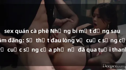 sex quán cà phê Những bí mật đằng sau vẻ ngoài gái già dâm đãng: Sự thật đau lòng về cuộc sống của phụ nữ đã qua tuổi thanh xuân