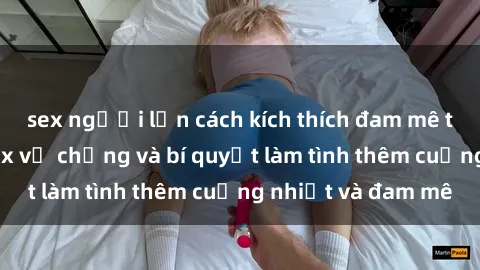 sex người lớn cách kích thích đam mê trong hôn nhân: Sex vợ chồng và bí quyết làm tình thêm cuồng nhiệt và đam mê