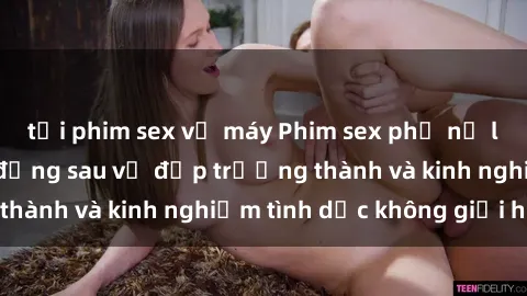 tải phim sex về máy Phim sex phụ nữ lớn tuổi: Sức hút đằng sau vẻ đẹp trưởng thành và kinh nghiệm tình dục không giới hạn