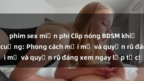 phim sex miễn phí Clip nóng BDSM khiến người xem phát cuồng: Phong cách mới mẻ và quyến rũ đáng xem ngay lập tức!