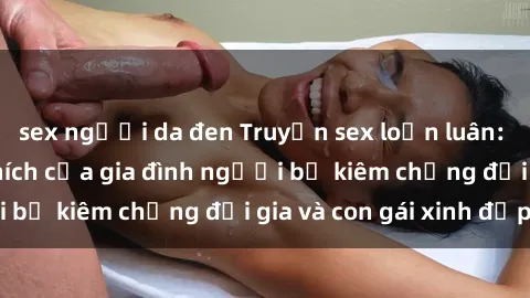 sex người da đen Truyện sex loạn luân: Bí mật đầy kích thích của gia đình người bố kiêm chồng đại gia và con gái xinh đẹp