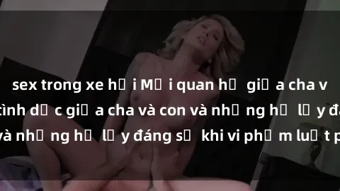 sex trong xe hơi Mối quan hệ giữa cha và con: Sự thật về tình dục giữa cha và con và những hệ lụy đáng sợ khi vi phạm luật pháp.