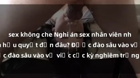 sex không che Nghi án sex nhân viên nhà hàng: Hậu quả và hậu quyết đến đâu? Được đào sâu vào vụ việc cực kỳ nghiêm trọng này.