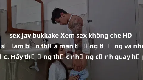 sex jav bukkake Xem sex không che HD miễn phí đảm bảo sẽ làm bạn thỏa mãn tưởng tượng và nhu cầu tình dục. Hãy thưởng thức những cảnh quay hấp dẫn và mãnh liệt ngay bây giờ!