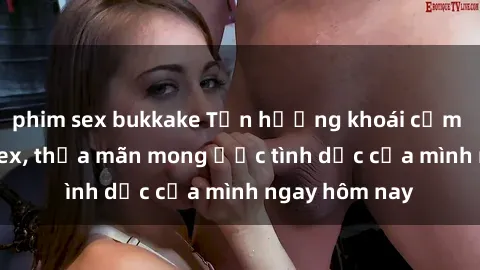 phim sex bukkake Tận hưởng khoái cảm với gái xinh sex, thỏa mãn mong ước tình dục của mình ngay hôm nay