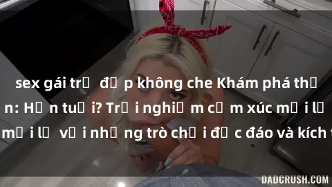 sex gái trẻ đẹp không che Khám phá thế giới sex trực tuyến: Hơn tuổi? Trải nghiệm cảm xúc mới lạ với những trò chơi độc đáo và kích thích người lớn