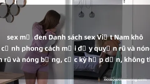 sex mỹ đen Danh sách sex Việt Nam không che - Ảnh toàn cảnh phong cách mới đầy quyến rũ và nóng bỏng, cực kỳ hấp dẫn, không thể bỏ qua!