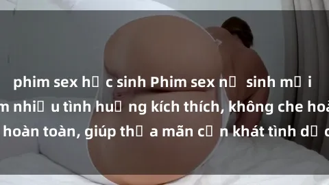 phim sex học sinh Phim sex nữ sinh mới nhất: Trải nghiệm nhiều tình huống kích thích, không che hoàn toàn, giúp thỏa mãn cơn khát tình dục của các bạn trẻ