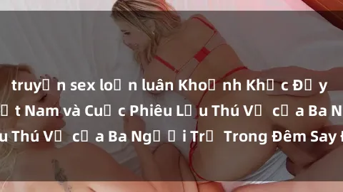 truyện sex loạn luân Khoảnh Khắc Đầy Kịch Tính: Sex  Việt Nam và Cuộc Phiêu Lưu Thú Vị của Ba Người Trẻ Trong Đêm Say Đắm