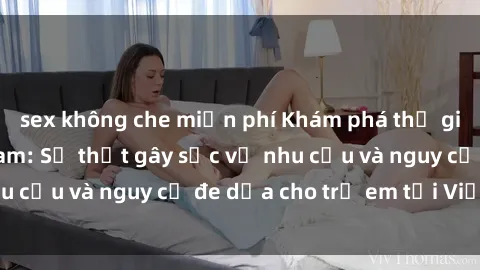 sex không che miễn phí Khám phá thế giới sex loli Việt Nam: Sự thật gây sốc về nhu cầu và nguy cơ đe dọa cho trẻ em tại Việt Nam